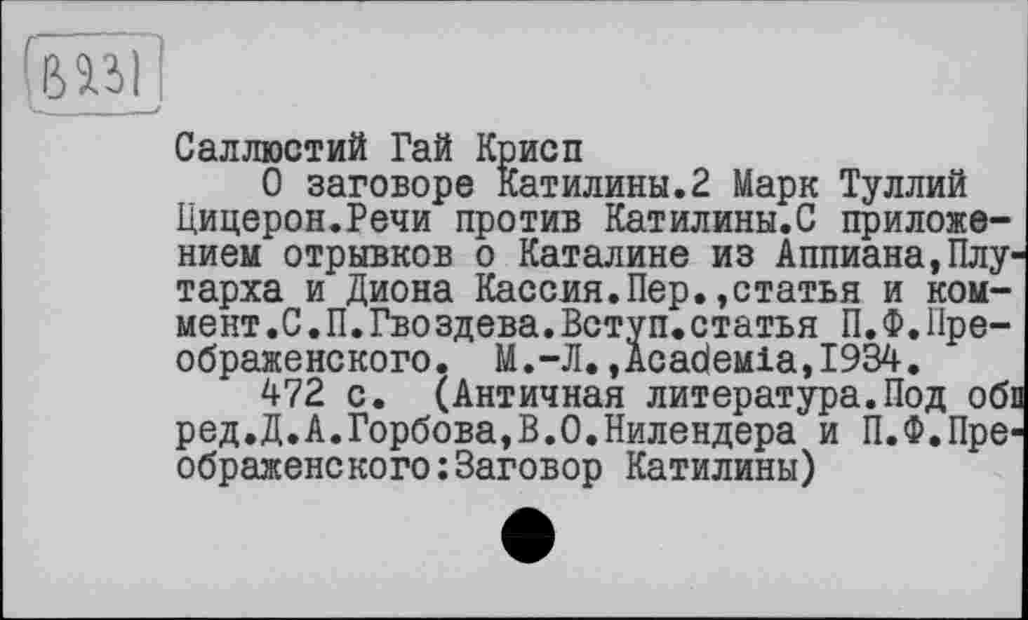 ﻿Саллюстий Гай Крисп
О заговоре Катилины.2 Марк Туллий Цицерон.Речи против Катилины.С приложением отрывков о Каталине из Аппиана,Плутарха и Диона Кассия.Пер.»статья и коммент .С.П.Гвоздева.Вступ.статья П.Ф.Преображенского. М.-Л.,дсабеміа,І934.
472 с. (Античная литература.Под обі ред.Д.А.Горбова,В.О.Нилендера и П.Ф.Преображенского: Заговор Катилины)